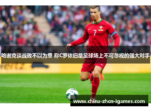 哈谢克谈战败不以为意 称C罗依旧是足球场上不可忽视的强大对手 哈谢克谈战败不以为意 称C罗依旧是足球场上不可忽视的强大对手