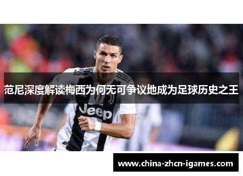 范尼深度解读梅西为何无可争议地成为足球历史之王