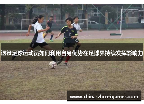 退役足球运动员如何利用自身优势在足球界持续发挥影响力 退役足球运动员如何利用自身优势在足球界持续发挥影响力