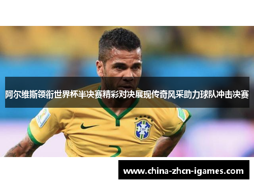阿尔维斯领衔世界杯半决赛精彩对决展现传奇风采助力球队冲击决赛 阿尔维斯领衔世界杯半决赛精彩对决展现传奇风采助力球队冲击决赛