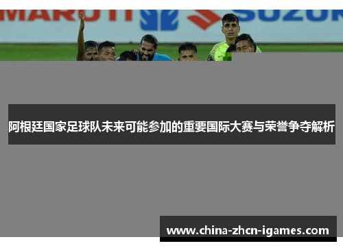 阿根廷国家足球队未来可能参加的重要国际大赛与荣誉争夺解析 阿根廷国家足球队未来可能参加的重要国际大赛与荣誉争夺解析