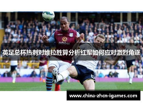 英足总杯热刺对维拉胜算分析红军如何应对激烈角逐