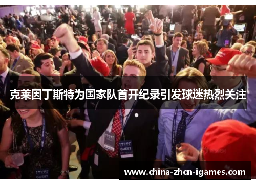 克莱因丁斯特为国家队首开纪录引发球迷热烈关注 克莱因丁斯特为国家队首开纪录引发球迷热烈关注