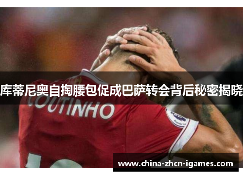 库蒂尼奥自掏腰包促成巴萨转会背后秘密揭晓