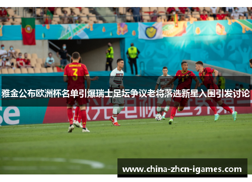雅金公布欧洲杯名单引爆瑞士足坛争议老将落选新星入围引发讨论