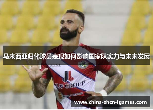 马来西亚归化球员表现如何影响国家队实力与未来发展