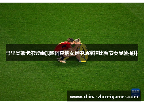 马里奥娜卡尔登泰加盟阿森纳女足中场掌控比赛节奏显著提升